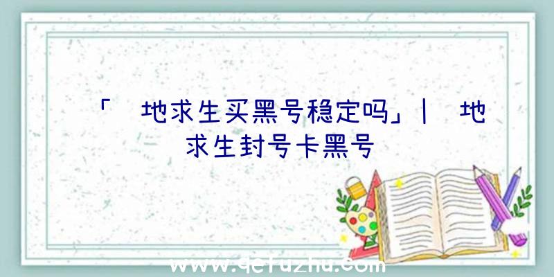 「绝地求生买黑号稳定吗」|绝地求生封号卡黑号